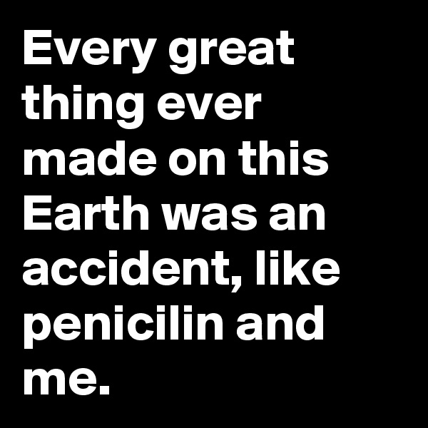 Every great thing ever made on this Earth was an accident, like penicilin and me.