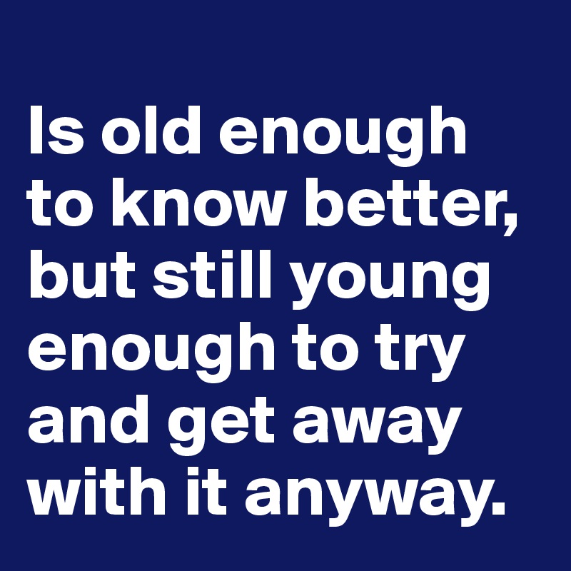 
Is old enough to know better, but still young enough to try and get away with it anyway.