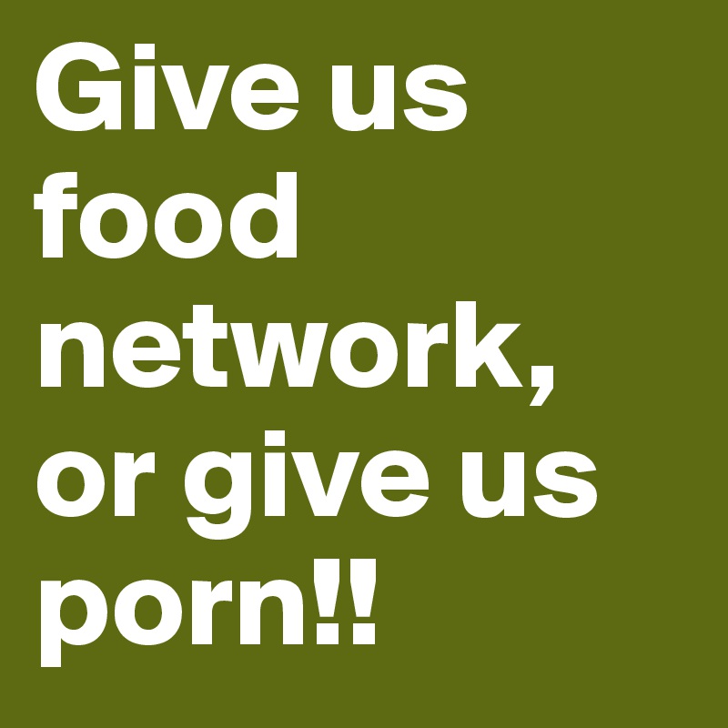 Give us food network, or give us porn!! 