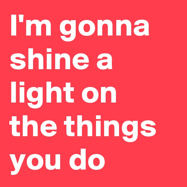 I'm gonna shine a light on the things you do