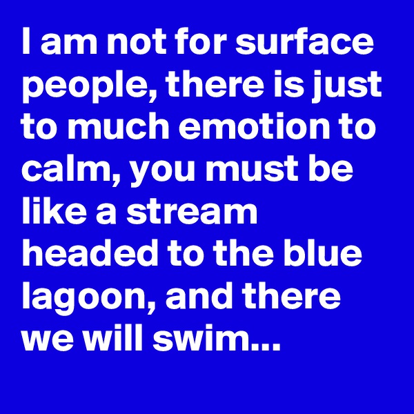I am not for surface people, there is just to much emotion to calm, you must be like a stream headed to the blue lagoon, and there we will swim...