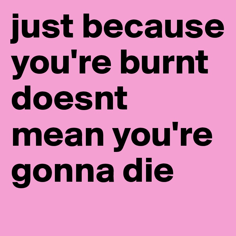 just because you're burnt doesnt mean you're gonna die