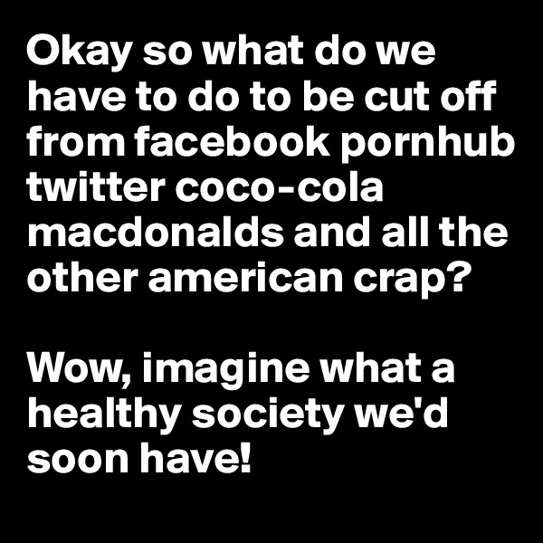 Okay so what do we have to do to be cut off from facebook pornhub twitter coco-cola macdonalds and all the other american crap? 

Wow, imagine what a healthy society we'd soon have! 