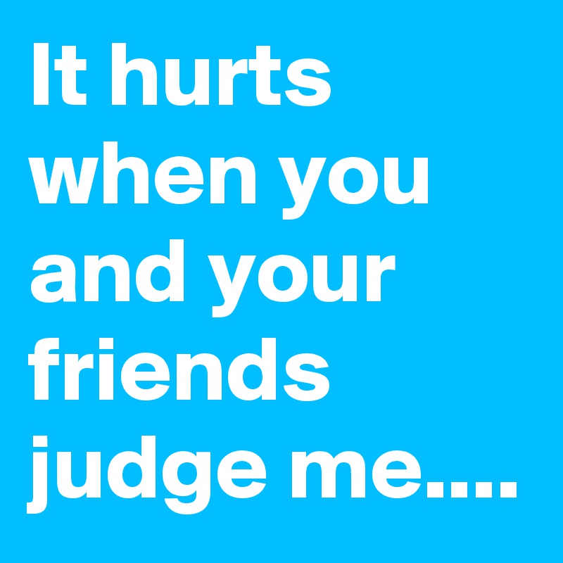 It hurts when you and your friends judge me....
