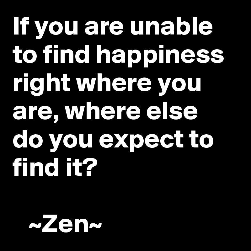 If you are unable to find happiness right where you are, where else do you expect to find it? 

   ~Zen~