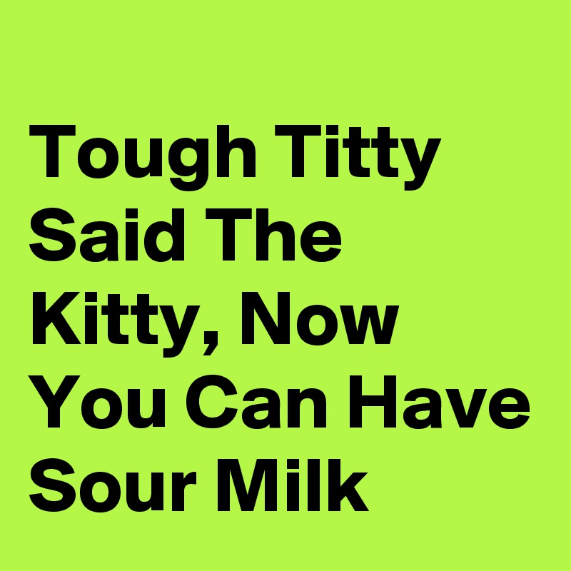 
Tough Titty Said The Kitty, Now You Can Have Sour Milk