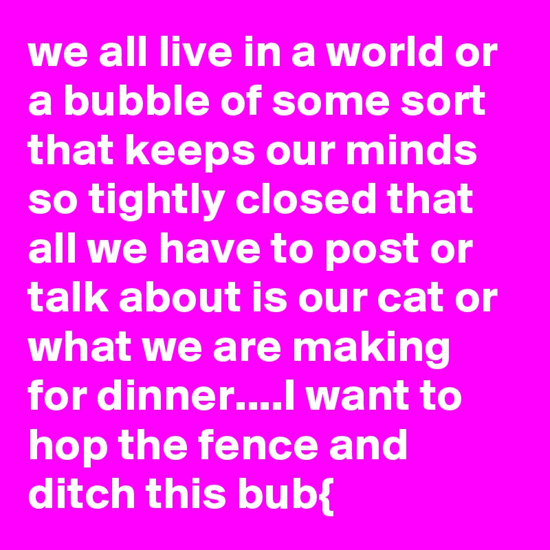 we all live in a world or a bubble of some sort that keeps our minds so tightly closed that all we have to post or talk about is our cat or what we are making for dinner....I want to hop the fence and ditch this bub{