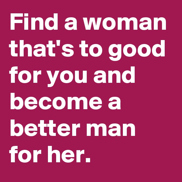 Find a woman that's to good for you and become a better man for her.