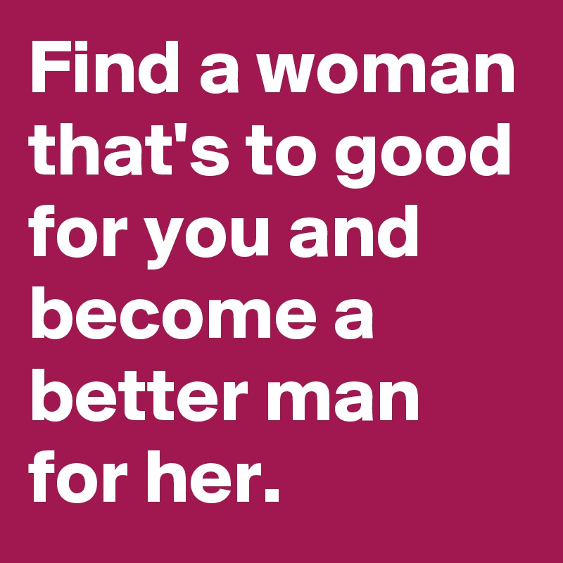 Find a woman that's to good for you and become a better man for her.