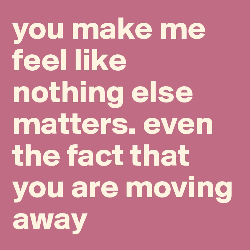 you make me feel like nothing else matters. even the fact that you are moving away
