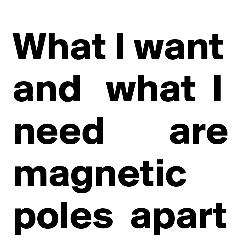 What I want and   what  I need        are magnetic poles  apart