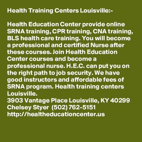 Health Training Centers Louisville:-

Health Education Center provide online SRNA training, CPR training, CNA training, BLS health care training. You will become a professional and certified Nurse after these courses. Join Health Education Center courses and become a professional nurse. H.E.C. can put you on the right path to job security. We have good instructors and affordable fees of SRNA program. Health training centers Louisville.  
3903 Vantage Place Louisville, KY 40299
Chelsey Styer  (502) 762-5151
http://healtheducationcenter.us 
