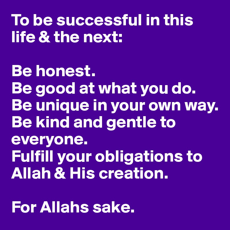 To be successful in this life & the next:

Be honest. 
Be good at what you do.
Be unique in your own way.
Be kind and gentle to everyone.
Fulfill your obligations to Allah & His creation.

For Allahs sake.
