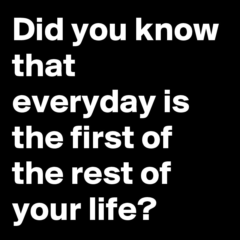 did-you-know-that-everyday-is-the-first-of-the-rest-of-your-life