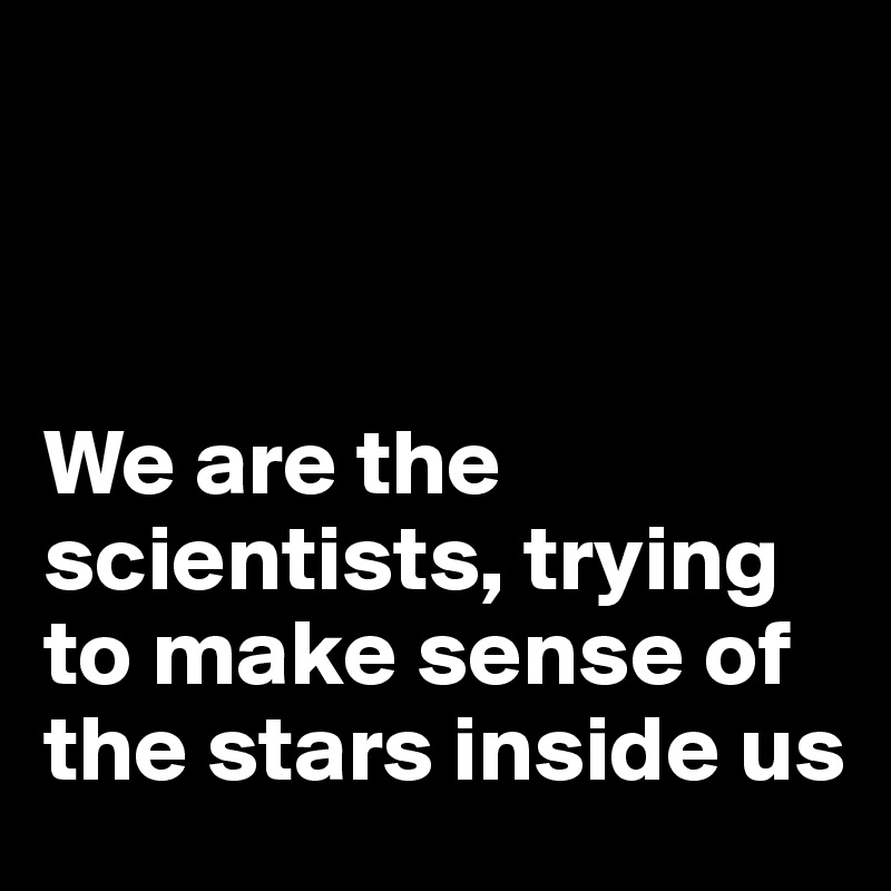 



We are the scientists, trying to make sense of the stars inside us 