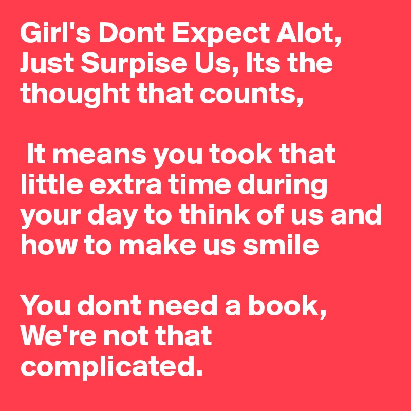 Girl's Dont Expect Alot, Just Surpise Us, Its the thought that counts,

 It means you took that little extra time during your day to think of us and how to make us smile

You dont need a book, We're not that complicated. 