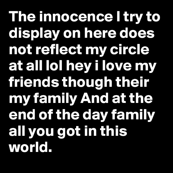 The innocence I try to display on here does not reflect my circle at all lol hey i love my friends though their my family And at the end of the day family all you got in this world.