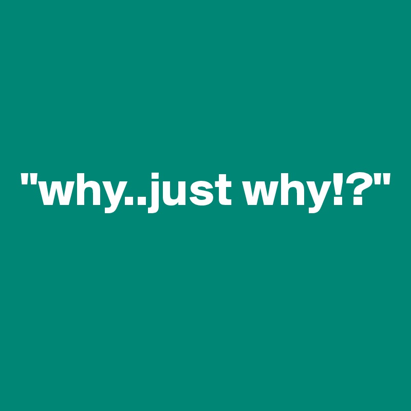 


"why..just why!?"


