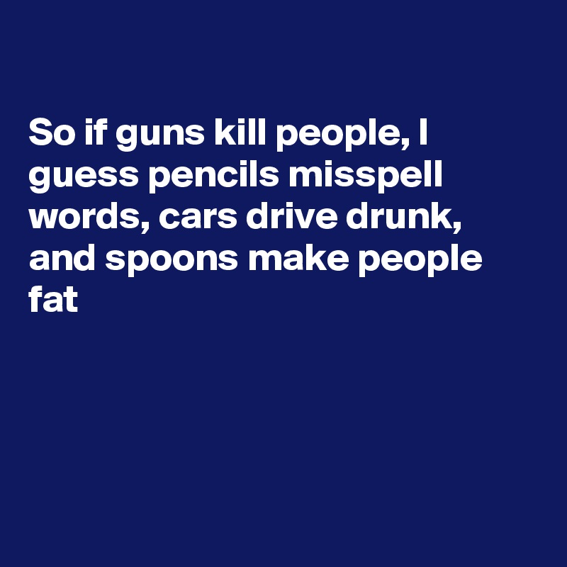 

So if guns kill people, I guess pencils misspell words, cars drive drunk, and spoons make people fat





