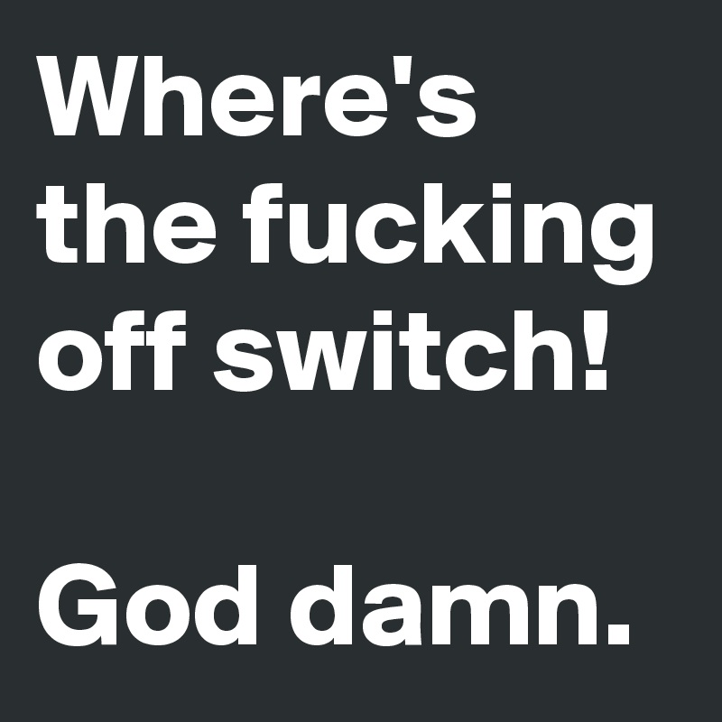 Where's the fucking off switch!

God damn.