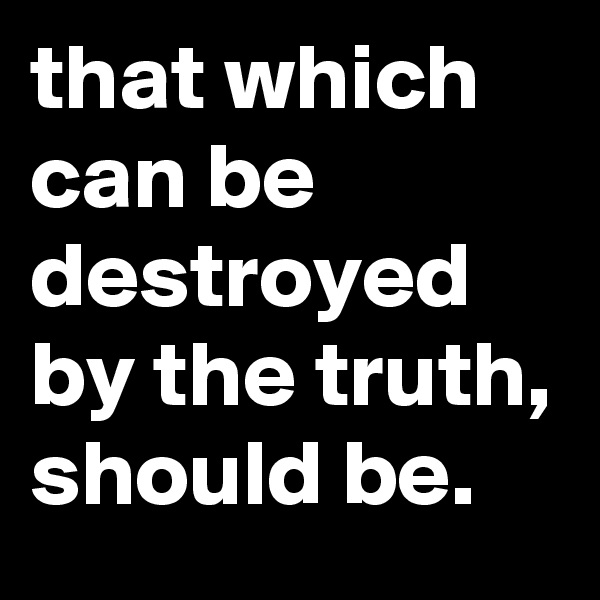 that which can be destroyed by the truth, should be.