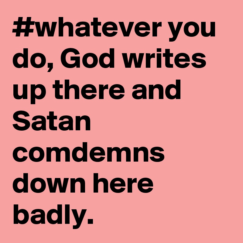 #whatever you do, God writes up there and Satan comdemns down here badly. 
