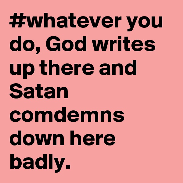 #whatever you do, God writes up there and Satan comdemns down here badly. 