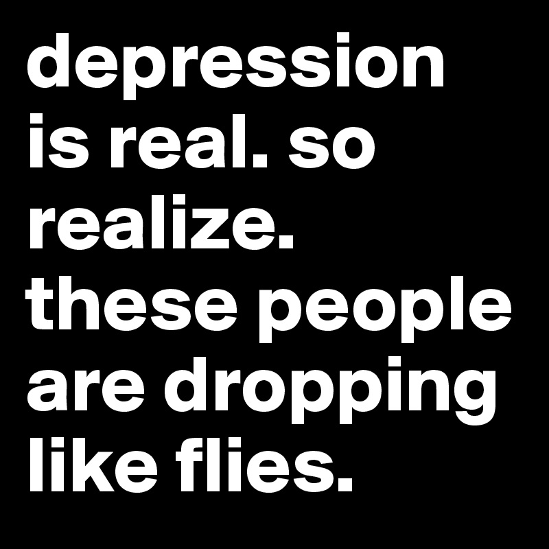 depression is real. so realize. these people are dropping like flies. 