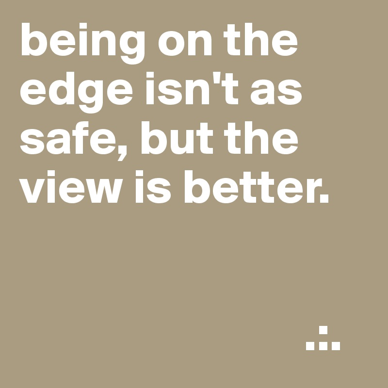 being on the edge isn't as safe, but the view is better.


                             .:.