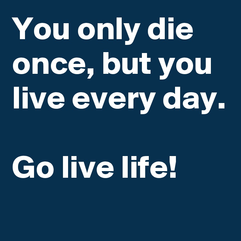 You only die once, but you live every day.

Go live life!
