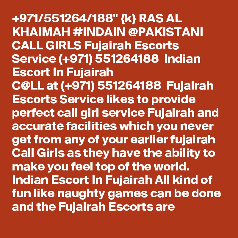 +971/551264/188" {k} RAS AL KHAIMAH #INDAIN @PAKISTANI CALL GIRLS Fujairah Escorts Service (+971) 551264188  Indian Escort In Fujairah
C@LL at (+971) 551264188  Fujairah Escorts Service likes to provide perfect call girl service Fujairah and accurate facilities which you never get from any of your earlier fujairah Call Girls as they have the ability to make you feel top of the world. Indian Escort In Fujairah All kind of fun like naughty games can be done and the Fujairah Escorts are