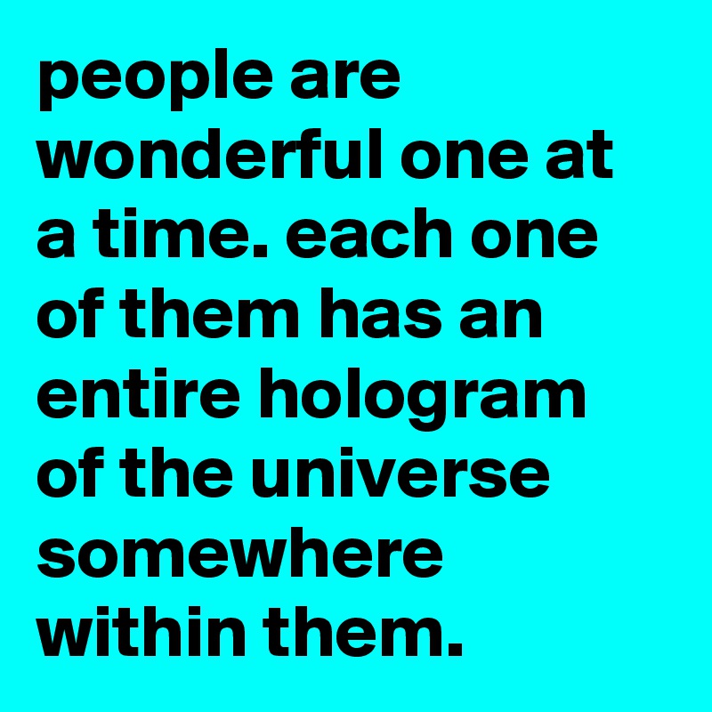 people are wonderful one at a time. each one of them has an entire hologram of the universe somewhere within them.