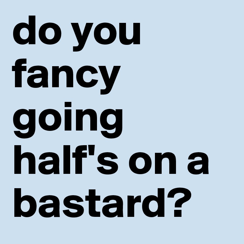 do you fancy going half's on a bastard?