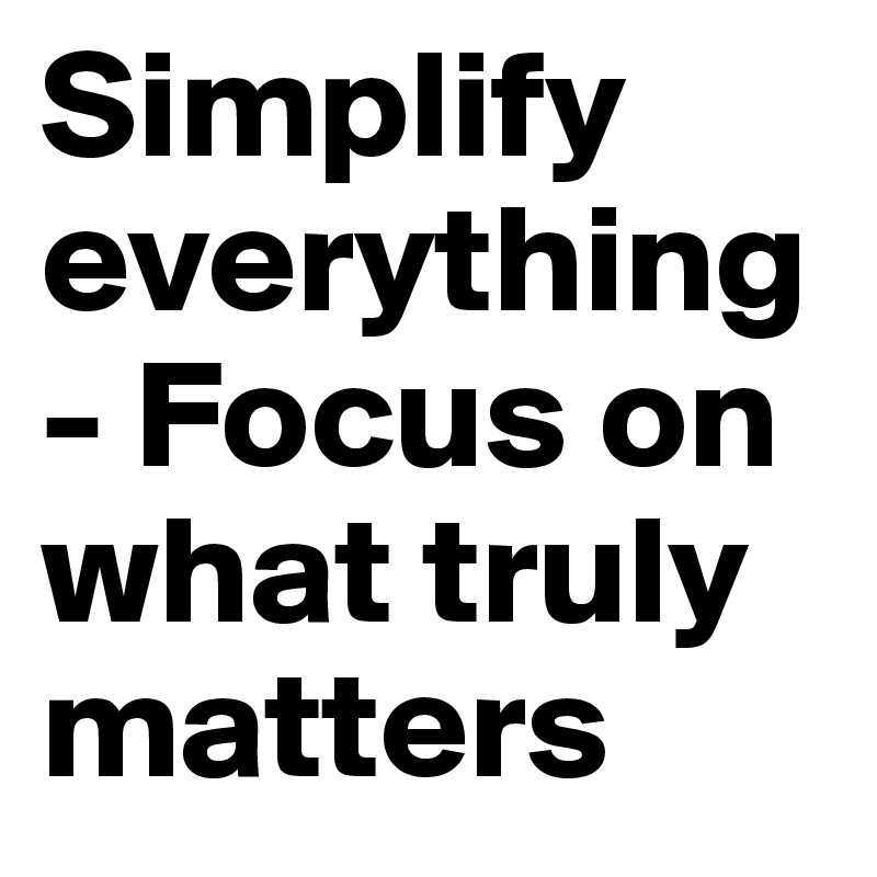Simplify everything - Focus on what truly matters