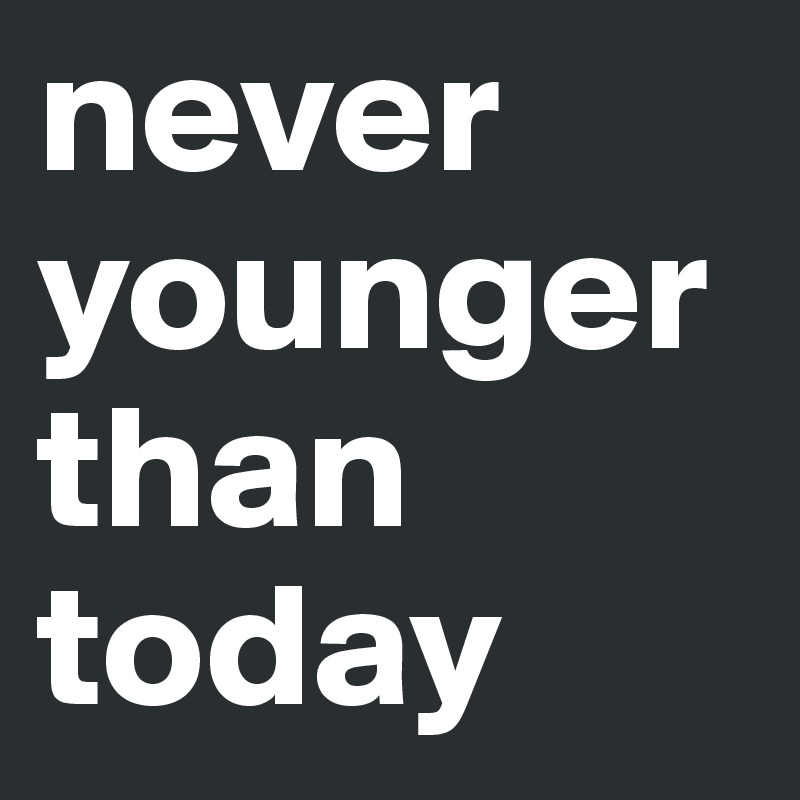 never younger than today