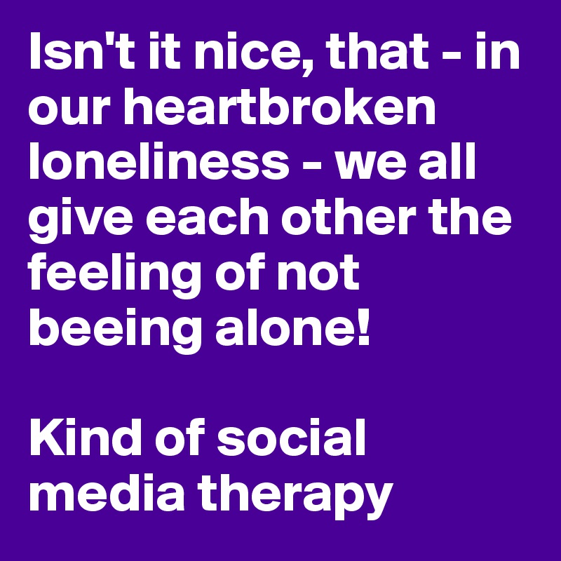 Isn't it nice, that - in our heartbroken loneliness - we all give each other the feeling of not beeing alone! 

Kind of social media therapy 