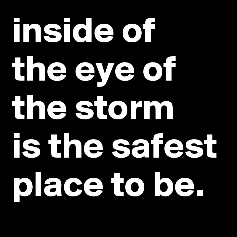 inside of the eye of the storm 
is the safest place to be.