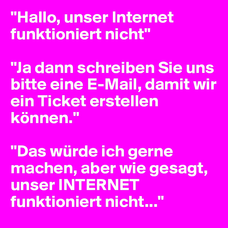 "Hallo, unser Internet  funktioniert nicht"

"Ja dann schreiben Sie uns bitte eine E-Mail, damit wir ein Ticket erstellen können."

"Das würde ich gerne machen, aber wie gesagt, unser INTERNET funktioniert nicht..."