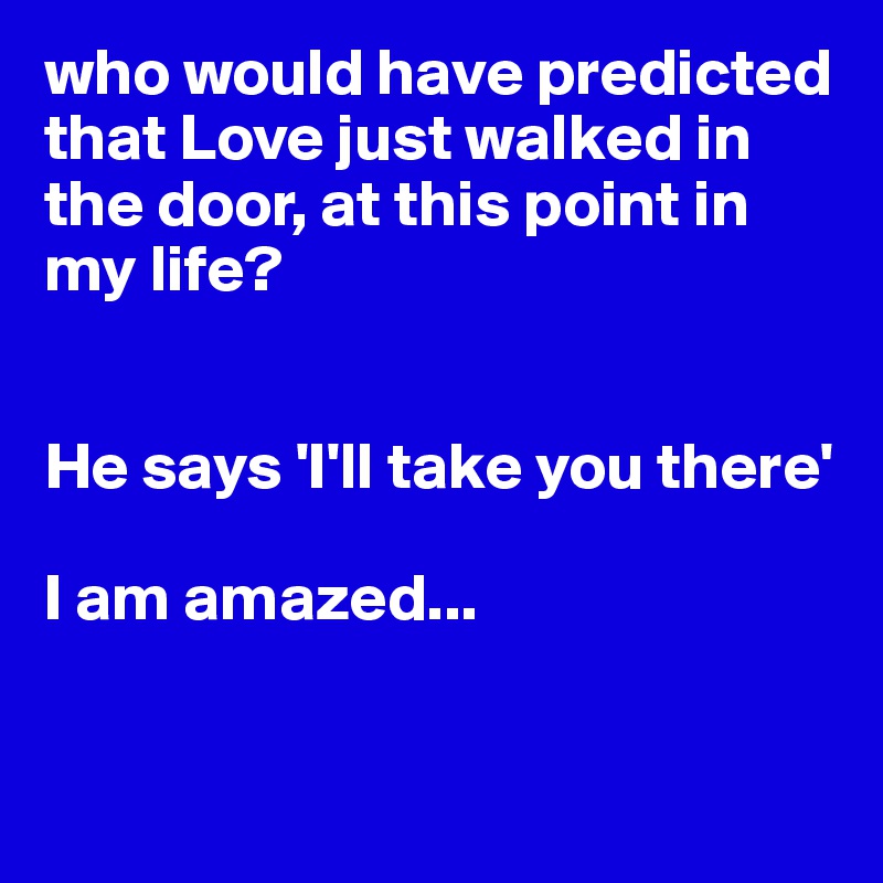 who would have predicted that Love just walked in the door, at this point in my life? 


He says 'I'll take you there'

I am amazed...


