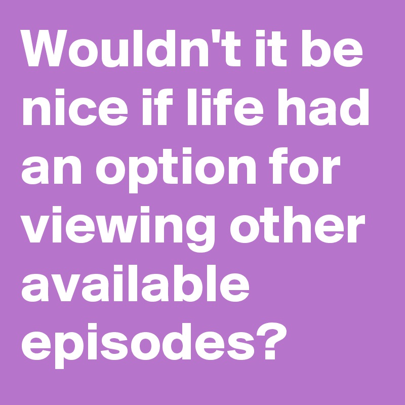 Wouldn't it be nice if life had an option for viewing other available episodes?