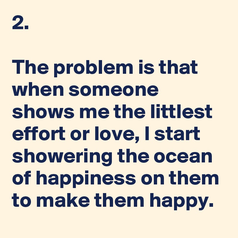 2. 

The problem is that when someone shows me the littlest effort or love, I start showering the ocean of happiness on them to make them happy. 