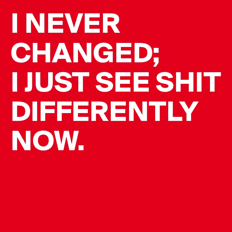 I NEVER
CHANGED;
I JUST SEE SHIT DIFFERENTLY NOW.

