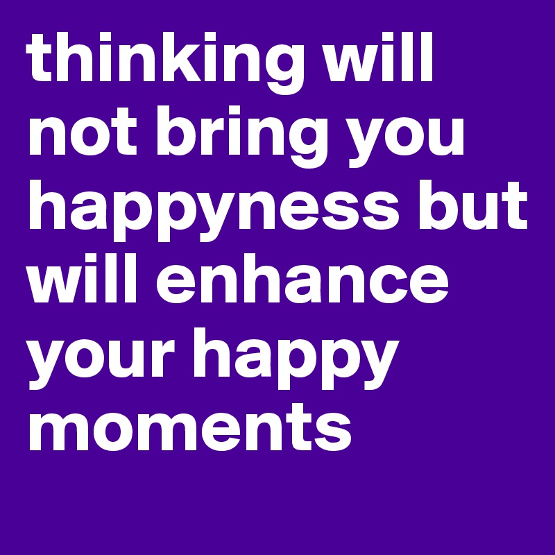 thinking will not bring you happyness but will enhance your happy moments