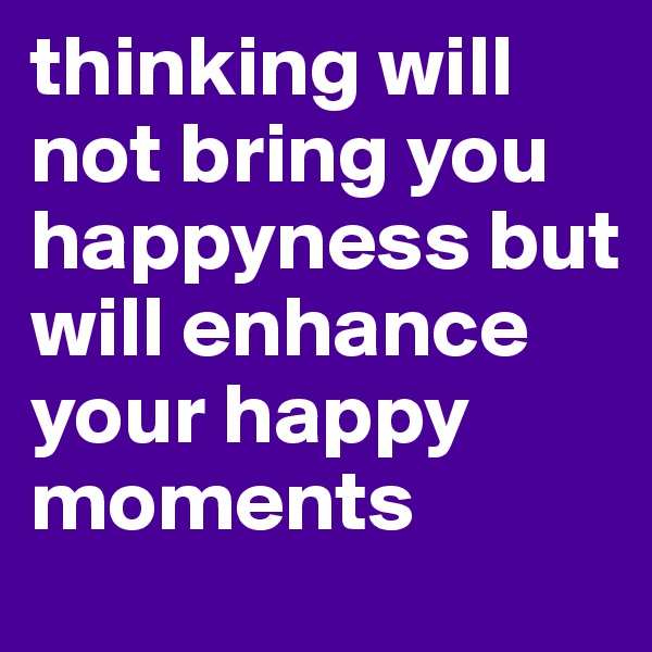 thinking will not bring you happyness but will enhance your happy moments
