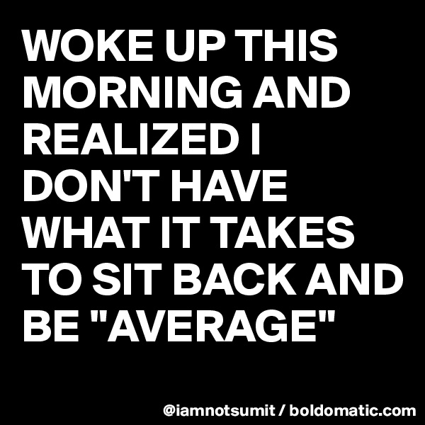 WOKE UP THIS MORNING AND REALIZED I DON'T HAVE WHAT IT TAKES TO SIT BACK AND BE "AVERAGE"
