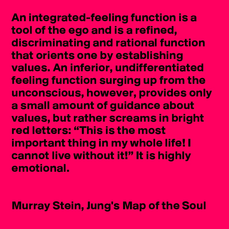 An integrated-feeling function is a tool of the ego and is a refined, discriminating and rational function that orients one by establishing values. An inferior, undifferentiated feeling function surging up from the unconscious, however, provides only a small amount of guidance about values, but rather screams in bright red letters: “This is the most important thing in my whole life! I cannot live without it!” It is highly emotional.


Murray Stein, Jung's Map of the Soul