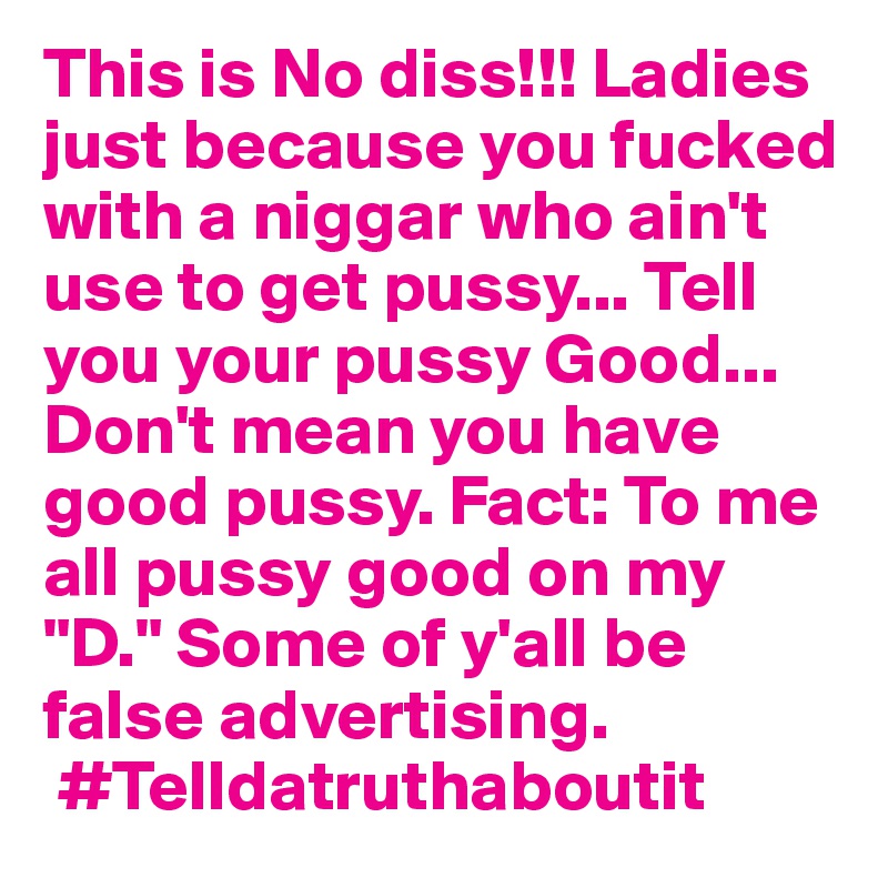 This is No diss!!! Ladies just because you fucked with a niggar who ain't use to get pussy... Tell you your pussy Good... Don't mean you have good pussy. Fact: To me all pussy good on my "D." Some of y'all be false advertising. 
 #Telldatruthaboutit