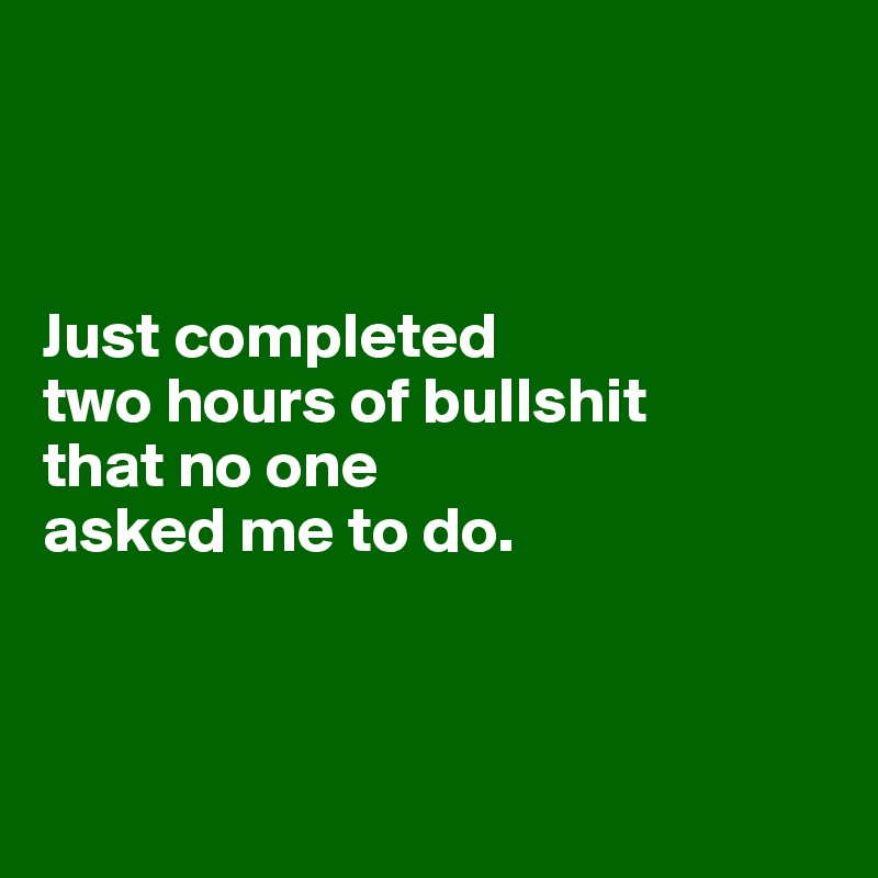 



Just completed 
two hours of bullshit 
that no one 
asked me to do.



