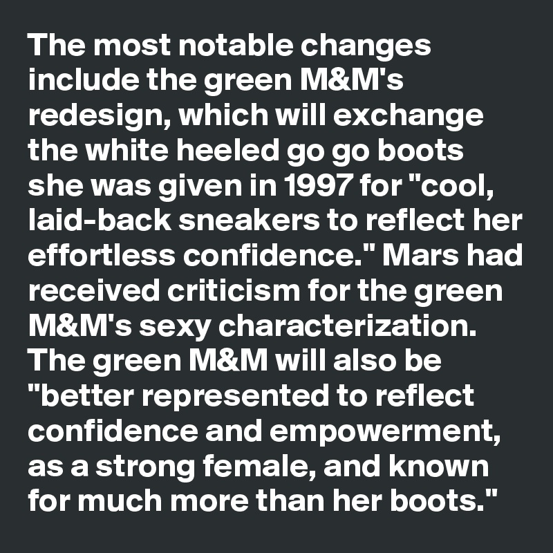 The most notable changes include the green M&M's redesign, which will exchange the white heeled go go boots she was given in 1997 for "cool, laid-back sneakers to reflect her effortless confidence." Mars had received criticism for the green M&M's sexy characterization. The green M&M will also be "better represented to reflect confidence and empowerment, as a strong female, and known for much more than her boots."