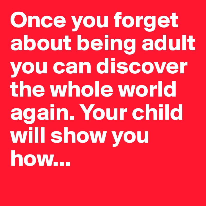 Once you forget about being adult
you can discover the whole world again. Your child will show you how...